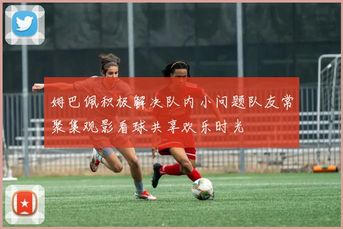 姆巴佩积极解决队内小问题队友常聚集观影看球共享欢乐时光