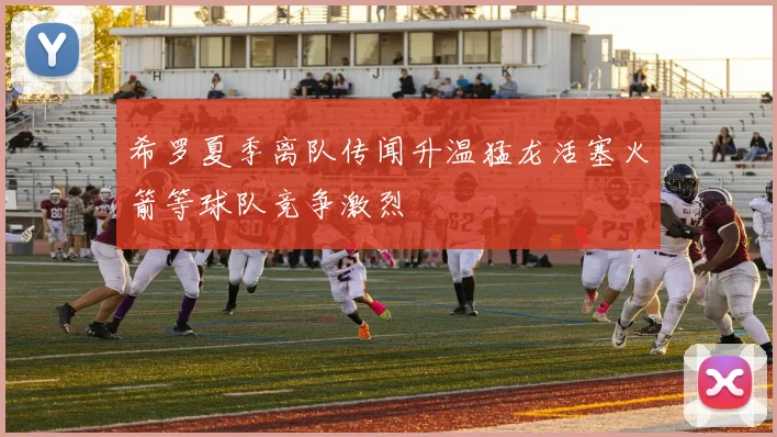 希罗夏季离队传闻升温猛龙活塞火箭等球队竞争激烈