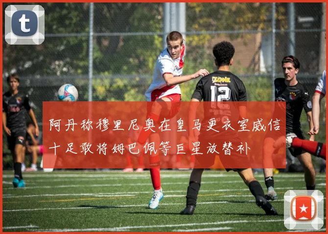 阿丹称穆里尼奥在皇马更衣室威信十足敢将姆巴佩等巨星放替补