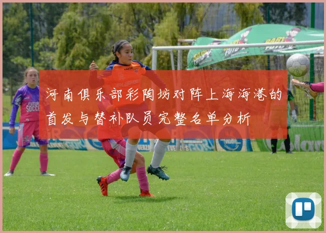 河南俱乐部彩陶坊对阵上海海港的首发与替补队员完整名单分析