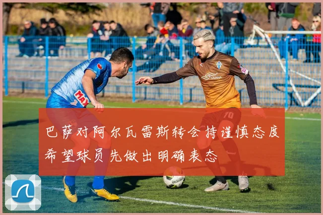 巴萨对阿尔瓦雷斯转会持谨慎态度希望球员先做出明确表态