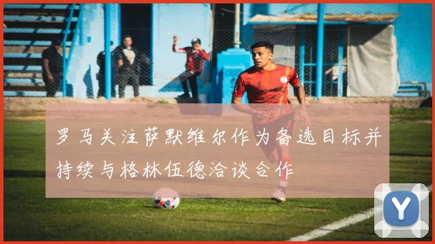 罗马关注萨默维尔作为备选目标并持续与格林伍德洽谈合作