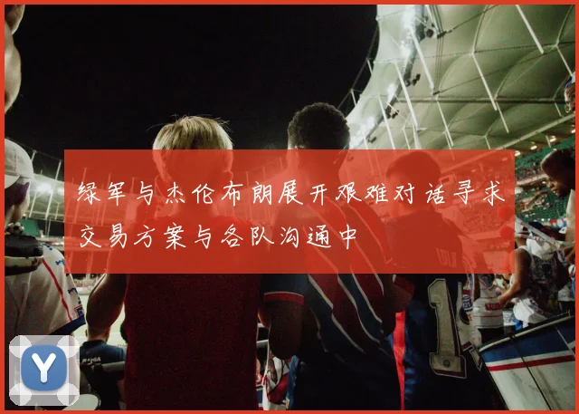 绿军与杰伦布朗展开艰难对话寻求交易方案与各队沟通中