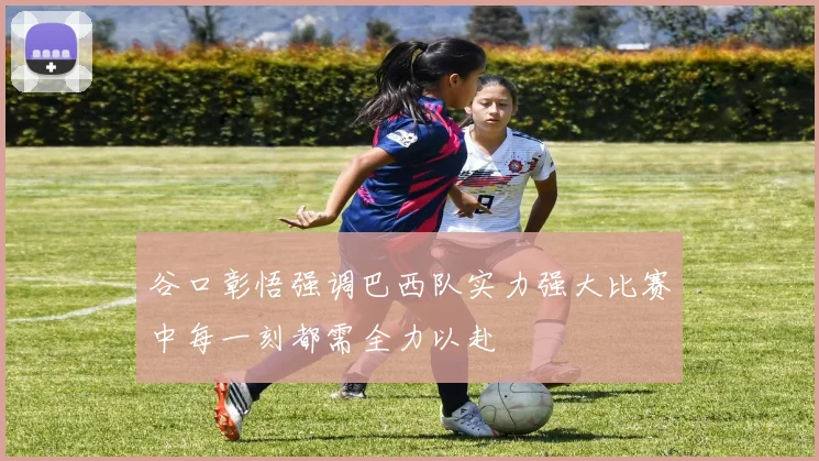 谷口彰悟强调巴西队实力强大比赛中每一刻都需全力以赴