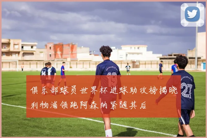 俱乐部球员世界杯进球助攻榜揭晓利物浦领跑阿森纳紧随其后