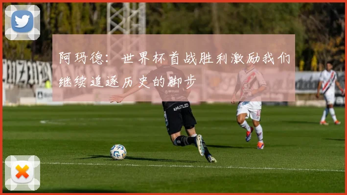 阿玛德：世界杯首战胜利激励我们继续追逐历史的脚步