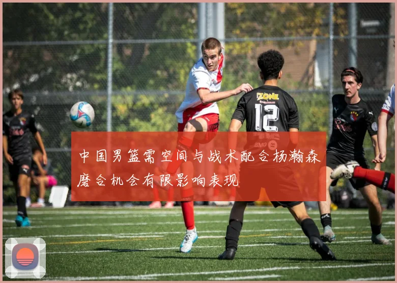 中国男篮需空间与战术配合杨瀚森磨合机会有限影响表现